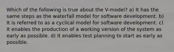 Which of the following is true about the V-model? a) It has the same steps as the waterfall model for software development. b) It is referred to as a cyclical model for software development. c) It enables the production of a working version of the system as early as possible. d) It enables test planning to start as early as possible.