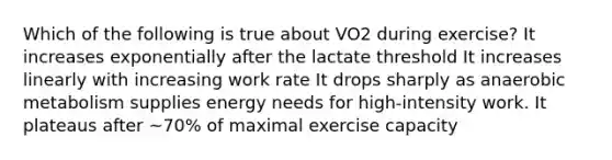 Which of the following is true about VO2 during exercise? It increases exponentially after the lactate threshold It increases linearly with increasing work rate It drops sharply as anaerobic metabolism supplies energy needs for high-intensity work. It plateaus after ~70% of maximal exercise capacity