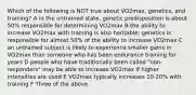 Which of the following is NOT true about VO2max, genetics, and training? A in the untrained state, genetic predisposition is about 50% responsible for determining VO2max B the ability to increase VO2max with training is also heritable; genetics is responsible for almost 50% of the ability to increase VO2max C an untrained subject is likely to experience smaller gains in VO2max than someone who has been endurance training for years D people who have traditionally been called "non-responders" may be able to increase VO2max if higher intensities are used E VO2max typically increases 10-20% with training F Three of the above