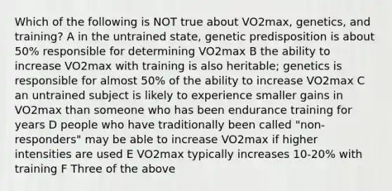 Which of the following is NOT true about VO2max, genetics, and training? A in the untrained state, genetic predisposition is about 50% responsible for determining VO2max B the ability to increase VO2max with training is also heritable; genetics is responsible for almost 50% of the ability to increase VO2max C an untrained subject is likely to experience smaller gains in VO2max than someone who has been endurance training for years D people who have traditionally been called "non-responders" may be able to increase VO2max if higher intensities are used E VO2max typically increases 10-20% with training F Three of the above