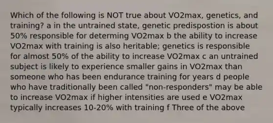 Which of the following is NOT true about VO2max, genetics, and training? a in the untrained state, genetic predispostion is about 50% responsible for determing VO2max b the ability to increase VO2max with training is also heritable; genetics is responsible for almost 50% of the ability to increase VO2max c an untrained subject is likely to experience smaller gains in VO2max than someone who has been endurance training for years d people who have traditionally been called "non-responders" may be able to increase VO2max if higher intensities are used e VO2max typically increases 10-20% with training f Three of the above