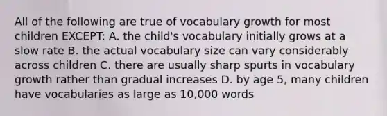 All of the following are true of vocabulary growth for most children EXCEPT: A. the child's vocabulary initially grows at a slow rate B. the actual vocabulary size can vary considerably across children C. there are usually sharp spurts in vocabulary growth rather than gradual increases D. by age 5, many children have vocabularies as large as 10,000 words