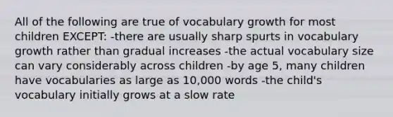 All of the following are true of vocabulary growth for most children EXCEPT: -there are usually sharp spurts in vocabulary growth rather than gradual increases -the actual vocabulary size can vary considerably across children -by age 5, many children have vocabularies as large as 10,000 words -the child's vocabulary initially grows at a slow rate