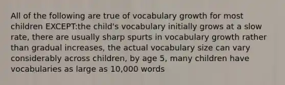 All of the following are true of vocabulary growth for most children EXCEPT:the child's vocabulary initially grows at a slow rate, there are usually sharp spurts in vocabulary growth rather than gradual increases, the actual vocabulary size can vary considerably across children, by age 5, many children have vocabularies as large as 10,000 words