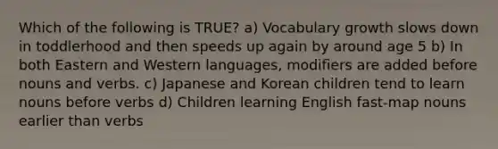 Which of the following is TRUE? a) Vocabulary growth slows down in toddlerhood and then speeds up again by around age 5 b) In both Eastern and Western languages, modifiers are added before nouns and verbs. c) Japanese and Korean children tend to learn nouns before verbs d) Children learning English fast-map nouns earlier than verbs