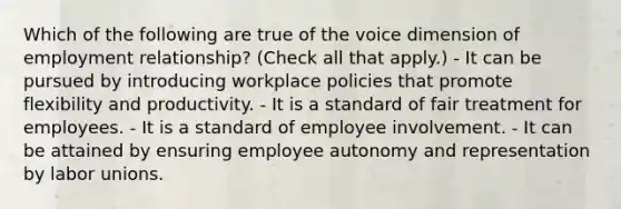 Which of the following are true of the voice dimension of employment relationship? (Check all that apply.) - It can be pursued by introducing workplace policies that promote flexibility and productivity. - It is a standard of fair treatment for employees. - It is a standard of employee involvement. - It can be attained by ensuring employee autonomy and representation by labor unions.