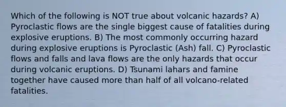 Which of the following is NOT true about volcanic hazards? A) Pyroclastic flows are the single biggest cause of fatalities during explosive eruptions. B) The most commonly occurring hazard during explosive eruptions is Pyroclastic (Ash) fall. C) Pyroclastic flows and falls and lava flows are the only hazards that occur during volcanic eruptions. D) Tsunami lahars and famine together have caused more than half of all volcano-related fatalities.