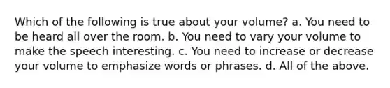 Which of the following is true about your volume? a. You need to be heard all over the room. b. You need to vary your volume to make the speech interesting. c. You need to increase or decrease your volume to emphasize words or phrases. d. All of the above.