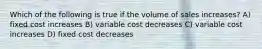 Which of the following is true if the volume of sales increases? A) fixed cost increases B) variable cost decreases C) variable cost increases D) fixed cost decreases