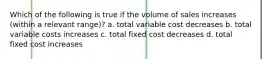 Which of the following is true if the volume of sales increases (within a relevant range)? a. total variable cost decreases b. total variable costs increases c. total fixed cost decreases d. total fixed cost increases