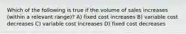 Which of the following is true if the volume of sales increases (within a relevant range)? A) fixed cost increases B) variable cost decreases C) variable cost increases D) fixed cost decreases