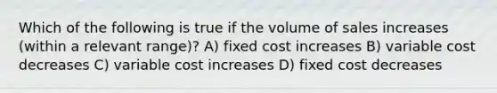 Which of the following is true if the volume of sales increases (within a relevant range)? A) fixed cost increases B) variable cost decreases C) variable cost increases D) fixed cost decreases