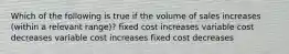 Which of the following is true if the volume of sales increases (within a relevant range)? fixed cost increases variable cost decreases variable cost increases fixed cost decreases