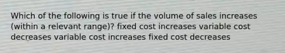 Which of the following is true if the volume of sales increases (within a relevant range)? fixed cost increases variable cost decreases variable cost increases fixed cost decreases