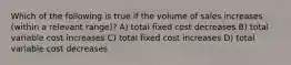 Which of the following is true if the volume of sales increases (within a relevant range)? A) total fixed cost decreases B) total variable cost increases C) total fixed cost increases D) total variable cost decreases