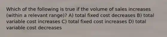 Which of the following is true if the volume of sales increases (within a relevant range)? A) total fixed cost decreases B) total variable cost increases C) total fixed cost increases D) total variable cost decreases