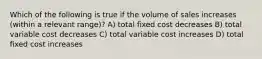 Which of the following is true if the volume of sales increases (within a relevant range)? A) total fixed cost decreases B) total variable cost decreases C) total variable cost increases D) total fixed cost increases