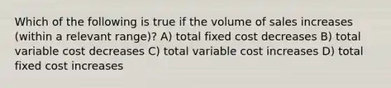 Which of the following is true if the volume of sales increases (within a relevant range)? A) total fixed cost decreases B) total variable cost decreases C) total variable cost increases D) total fixed cost increases