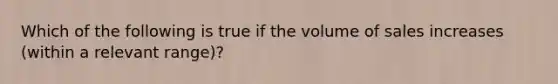 Which of the following is true if the volume of sales increases (within a relevant range)?