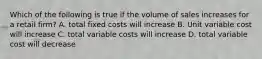 Which of the following is true if the volume of sales increases for a retail firm? A. total fixed costs will increase B. Unit variable cost will increase C. total variable costs will increase D. total variable cost will decrease