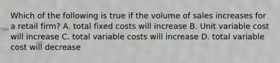 Which of the following is true if the volume of sales increases for a retail firm? A. total fixed costs will increase B. Unit variable cost will increase C. total variable costs will increase D. total variable cost will decrease