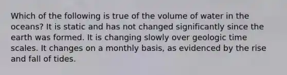 Which of the following is true of the volume of water in the oceans? It is static and has not changed significantly since the earth was formed. It is changing slowly over geologic time scales. It changes on a monthly basis, as evidenced by the rise and fall of tides.