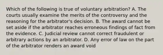 Which of the following is true of voluntary arbitration? A. The courts usually examine the merits of the controversy and the reasoning for the arbitrator's decision. B. The award cannot be set aside if the arbitrator reaches erroneous findings of fact from the evidence. C. Judicial review cannot correct fraudulent or arbitrary actions by an arbitrator. D. Any error of law on the part of the arbitrator renders an award void