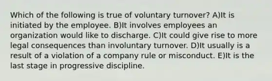 Which of the following is true of voluntary turnover? A)It is initiated by the employee. B)It involves employees an organization would like to discharge. C)It could give rise to more legal consequences than involuntary turnover. D)It usually is a result of a violation of a company rule or misconduct. E)It is the last stage in progressive discipline.