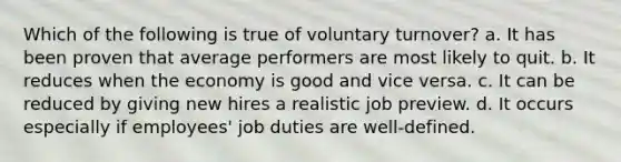 Which of the following is true of voluntary turnover? a. It has been proven that average performers are most likely to quit. b. It reduces when the economy is good and vice versa. c. It can be reduced by giving new hires a realistic job preview. d. It occurs especially if employees' job duties are well-defined.