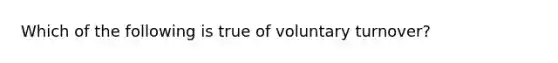 Which of the following is true of voluntary turnover?