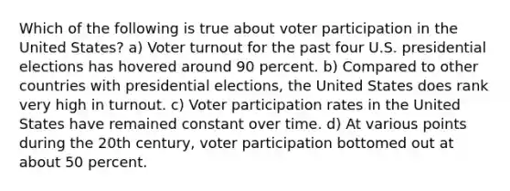 Which of the following is true about voter participation in the United States? a) Voter turnout for the past four U.S. presidential elections has hovered around 90 percent. b) Compared to other countries with presidential elections, the United States does rank very high in turnout. c) Voter participation rates in the United States have remained constant over time. d) At various points during the 20th century, voter participation bottomed out at about 50 percent.