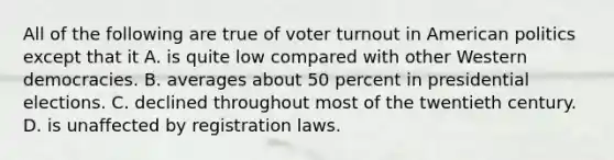 All of the following are true of <a href='https://www.questionai.com/knowledge/kLGzaG1iPL-voter-turnout' class='anchor-knowledge'>voter turnout</a> in American politics except that it A. is quite low compared with other Western democracies. B. averages about 50 percent in presidential elections. C. declined throughout most of the twentieth century. D. is unaffected by registration laws.