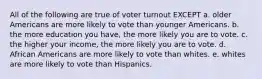 All of the following are true of voter turnout EXCEPT a. older Americans are more likely to vote than younger Americans. b. the more education you have, the more likely you are to vote. c. the higher your income, the more likely you are to vote. d. African Americans are more likely to vote than whites. e. whites are more likely to vote than Hispanics.