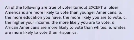 All of the following are true of voter turnout EXCEPT a. older Americans are more likely to vote than younger Americans. b. the more education you have, the more likely you are to vote. c. the higher your income, the more likely you are to vote. d. African Americans are more likely to vote than whites. e. whites are more likely to vote than Hispanics.