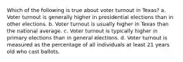 Which of the following is true about voter turnout in Texas? a. Voter turnout is generally higher in presidential elections than in other elections. b. Voter turnout is usually higher in Texas than the national average. c. Voter turnout is typically higher in primary elections than in general elections. d. Voter turnout is measured as the percentage of all individuals at least 21 years old who cast ballots.