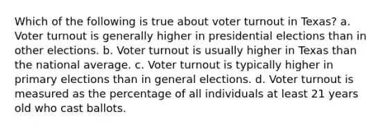 Which of the following is true about voter turnout in Texas? a. Voter turnout is generally higher in presidential elections than in other elections. b. Voter turnout is usually higher in Texas than the national average. c. Voter turnout is typically higher in primary elections than in general elections. d. Voter turnout is measured as the percentage of all individuals at least 21 years old who cast ballots.