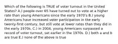 Which of the following is TRUE of voter turnout in the United States? A.) people over 65 have turned out to vote at a higher rate than young Americans since the early 1970's B.) young Americans have increased voter participation in the early twenty-first century, but still vote at lower rates than they did in the early 1970s. C.) in 2004, young Americans surpassed a record of voter turnout, set earlier in the 1970s. D.) both a and b are true E.) none of the above is true