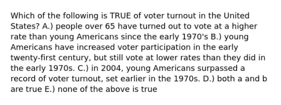 Which of the following is TRUE of voter turnout in the United States? A.) people over 65 have turned out to vote at a higher rate than young Americans since the early 1970's B.) young Americans have increased voter participation in the early twenty-first century, but still vote at lower rates than they did in the early 1970s. C.) in 2004, young Americans surpassed a record of voter turnout, set earlier in the 1970s. D.) both a and b are true E.) none of the above is true