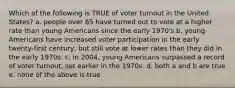 Which of the following is TRUE of voter turnout in the United States? a. people over 65 have turned out to vote at a higher rate than young Americans since the early 1970's b. young Americans have increased voter participation in the early twenty-first century, but still vote at lower rates than they did in the early 1970s. c. in 2004, young Americans surpassed a record of voter turnout, set earlier in the 1970s. d. both a and b are true e. none of the above is true