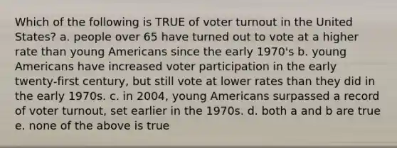 Which of the following is TRUE of <a href='https://www.questionai.com/knowledge/kLGzaG1iPL-voter-turnout' class='anchor-knowledge'>voter turnout</a> in the United States? a. people over 65 have turned out to vote at a higher rate than young Americans since the early 1970's b. young Americans have increased voter participation in the early twenty-first century, but still vote at lower rates than they did in the early 1970s. c. in 2004, young Americans surpassed a record of voter turnout, set earlier in the 1970s. d. both a and b are true e. none of the above is true