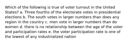 Which of the following is true of voter turnout in the United States? a. Three fourths of the electorate votes in presidential elections b. The south votes in larger numbers than does any region in the country c. men vote in larger numbers than do women d. there is no relationship between the age of the voter and participation rates e. the voter participation rate is one of the lowest of any industrialized nation