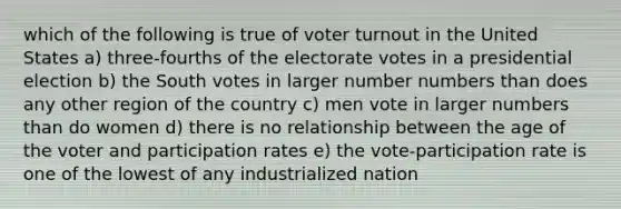 which of the following is true of voter turnout in the United States a) three-fourths of the electorate votes in a presidential election b) the South votes in larger number numbers than does any other region of the country c) men vote in larger numbers than do women d) there is no relationship between the age of the voter and participation rates e) the vote-participation rate is one of the lowest of any industrialized nation