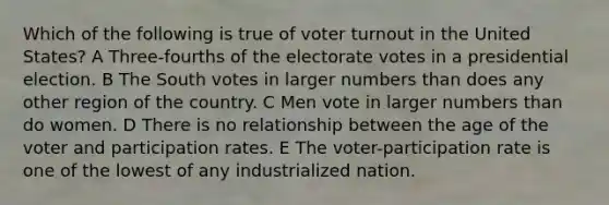 Which of the following is true of <a href='https://www.questionai.com/knowledge/kLGzaG1iPL-voter-turnout' class='anchor-knowledge'>voter turnout</a> in the United States? A Three-fourths of the electorate votes in a presidential election. B The South votes in larger numbers than does any other region of the country. C Men vote in larger numbers than do women. D There is no relationship between the age of the voter and participation rates. E The voter-participation rate is one of the lowest of any industrialized nation.