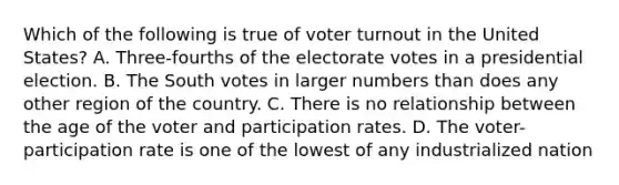 Which of the following is true of voter turnout in the United States? A. Three-fourths of the electorate votes in a presidential election. B. The South votes in larger numbers than does any other region of the country. C. There is no relationship between the age of the voter and participation rates. D. The voter-participation rate is one of the lowest of any industrialized nation