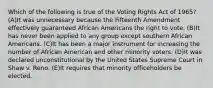 Which of the following is true of the Voting Rights Act of 1965? (A)It was unnecessary because the Fifteenth Amendment effectively guaranteed African Americans the right to vote. (B)It has never been applied to any group except southern African Americans. (C)It has been a major instrument for increasing the number of African American and other minority voters. (D)It was declared unconstitutional by the United States Supreme Court in Shaw v. Reno. (E)It requires that minority officeholders be elected.