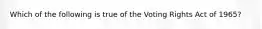 Which of the following is true of the Voting Rights Act of 1965?