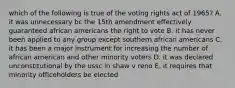 which of the following is true of the voting rights act of 1965? A. it was unnecessary bc the 15th amendment effectively guaranteed african americans the right to vote B. it has never been applied to any group except southern african americans C. it has been a major instrument for increasing the number of african american and other minority voters D. it was declared unconstitutional by the ussc in shaw v reno E. it requires that minority officeholders be elected