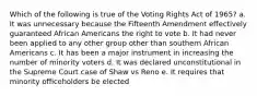 Which of the following is true of the Voting Rights Act of 1965? a. It was unnecessary because the Fifteenth Amendment effectively guaranteed African Americans the right to vote b. It had never been applied to any other group other than southern African Americans c. It has been a major instrument in increasing the number of minority voters d. It was declared unconstitutional in the Supreme Court case of Shaw vs Reno e. It requires that minority officeholders be elected