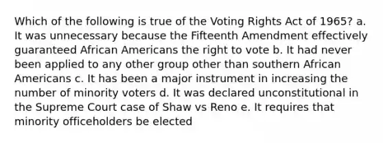 Which of the following is true of the Voting Rights Act of 1965? a. It was unnecessary because the Fifteenth Amendment effectively guaranteed African Americans the right to vote b. It had never been applied to any other group other than southern African Americans c. It has been a major instrument in increasing the number of minority voters d. It was declared unconstitutional in the Supreme Court case of Shaw vs Reno e. It requires that minority officeholders be elected