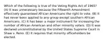 Which of the following is true of the Voting Rights Act of 1965? (A) It was unnecessary because the Fifteenth Amendment effectively guaranteed African Americans the right to vote. (B) It has never been applied to any group except southern African Americans. (C) It has been a major instrument for increasing the number of African American and other minority voters. (D) It was declared unconstitutional by the United States Supreme Court in Shaw v. Reno. (E) It requires that minority officeholders be elected.